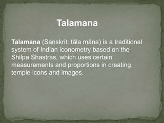 Talamana (Sanskrit: tāla māna) is a traditional
system of Indian iconometry based on the
Shilpa Shastras, which uses certain
measurements and proportions in creating
temple icons and images.
Talamana
 