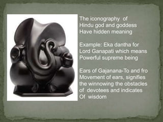 The iconography of
Hindu god and goddess
Have hidden meaning
Example: Eka dantha for
Lord Ganapati which means
Powerful supreme being
Ears of Gajanana-To and fro
Movement of ears, signifies
the winnowing the obstacles
of devotees and indicates
Of wisdom
 