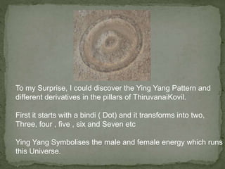 To my Surprise, I could discover the Ying Yang Pattern and
different derivatives in the pillars of ThiruvanaiKovil.
First it starts with a bindi ( Dot) and it transforms into two,
Three, four , five , six and Seven etc
Ying Yang Symbolises the male and female energy which runs
this Universe.
 