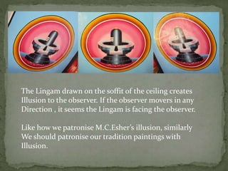 The Lingam drawn on the soffit of the ceiling creates
Illusion to the observer. If the observer movers in any
Direction , it seems the Lingam is facing the observer.
Like how we patronise M.C.Esher’s illusion, similarly
We should patronise our tradition paintings with
Illusion.
 
