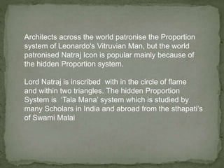 Architects across the world patronise the Proportion
system of Leonardo's Vitruvian Man, but the world
patronised Natraj Icon is popular mainly because of
the hidden Proportion system.
Lord Natraj is inscribed with in the circle of flame
and within two triangles. The hidden Proportion
System is ‘Tala Mana’ system which is studied by
many Scholars in India and abroad from the sthapati’s
of Swami Malai
 