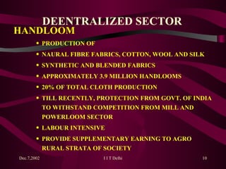 DEENTRALIZED SECTOR HANDLOOM  PRODUCTION OF  NAURAL FIBRE FABRICS, COTTON, WOOL AND SILK SYNTHETIC AND BLENDED FABRICS APPROXIMATELY 3.9 MILLION HANDLOOMS 20% OF TOTAL CLOTH PRODUCTION TILL RECENTLY, PROTECTION FROM GOVT. OF INDIA TO WITHSTAND COMPETITION FROM MILL AND POWERLOOM SECTOR LABOUR INTENSIVE PROVIDE SUPPLEMENTARY EARNING TO AGRO RURAL STRATA OF SOCIETY 