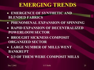 EMERGING TRENDS    EMERGENCE OF SYNTHETIC AND  BLENDED FABRICS    PHENOMENAL EXPANSION OF SPINNING    RAPID EXPANSION OF DECENTRALIZED  POWERLOOM SECTOR    BROUGHT SICKNESS COMPOSIT  ORGANIZED SECTOR    LARGE NUMBER OF MILLS WENT  BANKRUPT    2/3 OF THEM WERE COMPOSIT MILLS 