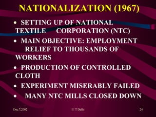 NATIONALIZATION (1967)    SETTING UP OF NATIONAL  TEXTILE  CORPORATION (NTC)     MAIN OBJECTIVE: EMPLOYMENT  RELIEF TO THOUSANDS OF  WORKERS    PRODUCTION OF CONTROLLED  CLOTH    EXPERIMENT MISERABLY FAILED   MANY NTC MILLS CLOSED DOWN 
