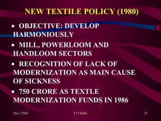 NEW TEXTILE POLICY (1980)    OBJECTIVE: DEVELOP  HARMONIOUSLY    MILL, POWERLOOM AND  HANDLOOM SECTORS    RECOGNITION OF LACK OF  MODERNIZATION AS MAIN CAUSE  OF SICKNESS    750 CRORE AS TEXTLE  MODERNIZATION FUNDS IN 1986  