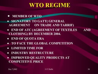 WTO REGIME    MEMBER OF WTO    SIGNATORY TO GATT( GENERAL  AGREEMENT  ON TRADE AND TARRIF)    END OF ATC (AGREEMENT OF TEXTILES  AND  CLOTHING) BY DECEMBER 2004.    END OF QUOTA ERA    TO FACE THE GLOBAL COMPETITION    LIMITED TIME FOR     INDUSTRY RESTRUCTURE     IMPROVED QUALITY PRODUCTS AT  COMPETITIVE PRICE 