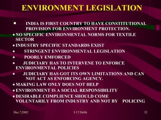   INDIA IS FIRST COUNTRY TO HAVE CONSTITUTIONAL  PROVISION FOR ENVIRONMENT PROTECTION.   NO SPECIFIC ENVIRONMENTAL NORMS FOR TEXTILE  SECTOR   INDUSTRY SPECIFIC STANDARDS EXIST            STRINGENT ENVIRONMENTAL LEGISLATION            POORLY EMFORCED           JUDICIARY HAS TO INTERVENE TO ENFORCE  ENVIRONMENTAL POLICIES           JUDICIARY HAS GO T  ITS OWN LIMITATIONS AND CAN  NOT ACT AS ENFORCING AGENCY.   MAKING LAW ONLY DOES NOT HELP   ENVIRONMENT IS A SOCIAL RESPONSIBILITY   DESIRABLE COMPLIENCE SHOULD COME  VOLUNTARILY FROM INDUSTRY AND NOT BY  POLICING  ENVIRONMENT LEGISLATION 