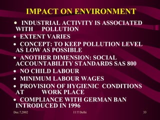 IMPACT ON ENVIRONMENT    INDUSTRIAL ACTIVITY IS ASSOCIATED WITH  POLLUTION    EXTENT VARIES    CONCEPT: TO KEEP POLLUTION LEVEL AS  L O W AS POSSIBLE    ANOTHER DIMENSION: SOCIAL  ACCOUNTABILITY STANDARDS SAS 800    NO CHILD LABOUR    MINIMUM LABOUR WAGES    PROVISION OF HYGIENIC  CONDITIONS AT  WORK PLACE    COMPLIANCE WITH GERMAN BAN  INTRODUCED IN 1996 