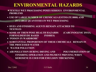 ENVIRONMENTAL HAZARDS   TEXTILE WET PROCESSING POSES SERIOUS  ENVIRONMENTAL PROBLEMS    USE OF LARGE NUMBER OF CHEMICALS (ESTIMATE 8000) AND  IN  LARGE  QUANTITIES IN WET PROCESSING   DYES AND FINISHING AGENTS REMAIN ATTACHED TO  TEXTILES   SOME OF THEM POSE HEALTH HAZARDS  (CARCINOGENIC DYES, FORMALDEHYDE BASED  INISHES)   ‘ POISON IN WARDROBE’   SUBSTANTIAL PROPORTION OF THESE CHEMICALS  REMAIN IN THE PROCESSED WATER      WATER POLLUTION   AIR POLLUTION DURING DRYING AND  POLYMERIZATION OF  FINISHING OPERATION AND PIGMENT PRINTING WHEN  KEROSENE IS USED FOR EMULSION THICKENING 