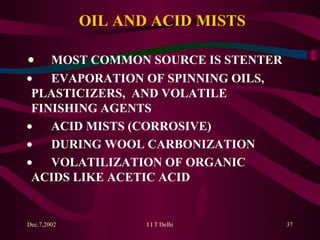 OIL AND ACID MISTS   MOST COMMON SOURCE IS STENTER   EVAPORATION OF SPINNING OILS,  PLASTICIZERS,  AND VOLATILE  FINISHING AGENTS   ACID MISTS (CORROSIVE)   DURING WOOL CARBONIZATION   VOLATILIZATION OF ORGANIC  ACIDS LIKE ACETIC ACID 
