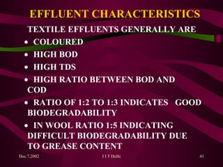 EFFLUENT CHARACTERISTICS TEXTILE EFFLUENTS GENERALLY ARE    COLOURED    HIGH BOD    HIGH TDS    HIGH RATIO BETWEEN BOD AND  COD    RATIO OF 1:2 TO 1:3 INDICATES  GOOD BIODEGRADABILITY    IN WOOL RATIO 1:5 INDICATING  DIFFICULT BIODEGRADABILITY DUE  TO GREASE CONTENT 
