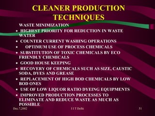 CLEANER PRODUCTION TECHNIQUES WASTE MINIMIZATION    HIGHEST PRIORITY FOR REDUCTION IN WASTE  WATER     COUNTER CURRENT WASHING OPERATIONS           OPTIMUM USE OF PROCESS CHEMICALS    SUBSTITUTION OF TOXIC CHEMICALS BY ECO  FRIENDLY CHEMICALS    GOOD HOUSE KEEPING    RECOVERY OF CHEMICALS SUCH AS SIZE, CAUSTIC  SODA, DYES AND GREASE    REPLACEMENT OF HIGH BOD CHEMICALS BY LOW  BOD ONES    USE OF LOW LIQUOR RATIO DYEING EQUIPMENTS    IMPROVED PRODUCTION PROCESSES TO  ELIMINATE AND REDUCE WASTE AS MUCH AS  POSSIBLE 