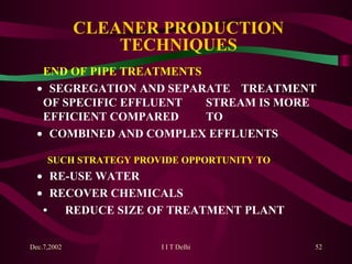 CLEANER PRODUCTION TECHNIQUES END OF PIPE TREATMENTS    SEGREGATION AND SEPARATE  TREATMENT OF SPECIFIC EFFLUENT  STREAM IS MORE EFFICIENT COMPARED  TO     COMBINED AND COMPLEX EFFLUENTS  SUCH STRATEGY PROVIDE OPPORTUNITY TO     RE-USE WATER     RECOVER CHEMICALS • REDUCE SIZE OF TREATMENT PLANT   