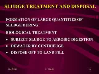 SLUDGE TREATMENT AND DISPOSAL FORMATION OF LARGE QUANTITIES OF SLUDGE   DURING BIOLOGICAL TREATMENT  SUBJECT SLUDGE TO AEROBIC DIGESTION  DEWATER BY CENTRIFUGE  DISPOSE OFF TO LAND FILL 