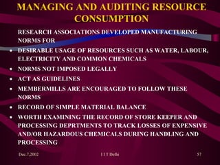 MANAGING AND AUDITING RESOURCE CONSUMPTION RESEARCH ASSOCIATIONS DEVELOPED MANUFACTURING NORMS FOR  DESIRABLE USAGE OF RESOURCES SUCH AS WATER, LABOUR, ELECTRICITY AND COMMON CHEMICALS  NORMS NOT IMPOSED LEGALLY  ACT AS GUIDELINES   MEMBERMILLS ARE ENCOURAGED TO FOLLOW THESE NORMS  RECORD OF SIMPLE MATERIAL BALANCE   WORTH EXAMINING THE RECORD OF STORE KEEPER AND PROCESSING DEPRTMENTS TO TRACK LOSSES OF EXPENSIVE AND/OR HAZARDOUS CHEMICALS DURING HANDLING AND PROCESSING 
