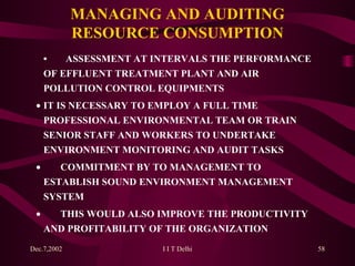 MANAGING AND AUDITING RESOURCE CONSUMPTION • ASSESSMENT AT INTERVALS THE PERFORMANCE  OF EFFLUENT TREATMENT PLANT AND AIR  POLLUTION CONTROL EQUIPMENTS   IT IS NECESSARY TO EMPLOY A FULL TIME  PROFESSIONAL ENVIRONMENTAL TEAM OR TRAIN  SENIOR STAFF AND WORKERS TO UNDERTAKE  ENVIRONMENT MONITORING AND AUDIT TASKS            COMMITMENT BY TO MANAGEMENT TO  ESTABLISH SOUND ENVIRONMENT MANAGEMENT  SYSTEM            THIS WOULD ALSO IMPROVE THE PRODUCTIVITY  AND PROFITABILITY OF THE ORGANIZATION 