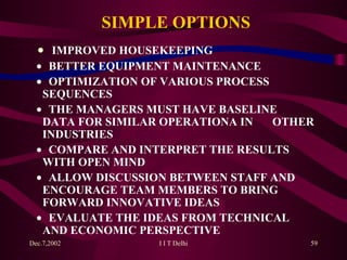 SIMPLE OPTIONS    IMPROVED HOUSEKEEPING    BETTER EQUIPMENT MAINTENANCE    OPTIMIZATION OF VARIOUS PROCESS  SEQUENCES    THE MANAGERS MUST HAVE BASELINE  DATA   FOR SIMILAR OPERATIONA IN  OTHER  INDUSTRIES    COMPARE AND INTERPRET THE RESULTS  WITH OPEN MIND    ALLOW DISCUSSION BETWEEN STAFF AND  ENCOURAGE TEAM MEMBERS TO BRING  FORWARD INNOVATIVE IDEAS    EVALUATE THE IDEAS FROM TECHNICAL  AND ECONOMIC PERSPECTIVE 