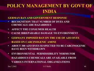 POLICY MANAGEMENT BY GOVT OF INDIA GERMAN BAN AND GOVERNMENT RESPONSE RECOGNITION THAT NUMBER OF DYES AND CHEMICALS ARE HAZARDOUS AFFECT THE CONSUMER HEALTH CAUSE IRREPARABLE DAMAGE TO ENVIRONMENT GERMANY IMPOSED BAN ON THE USE OF AZO DYES BASED ON CARCINOGENIC AMINE ABOUT 300 AZO DYES SUSPECTED TO BE CARCINOGENIC HAVE BEEN WITHDRAWN ENVIRONMENTA L   PERMISSIBILITY NORMS FOR HAZARDOUS CHEMICALS ARE AVAILABLE FROM VARIOUS INTERNATIONAL ORGANIZATIONS   