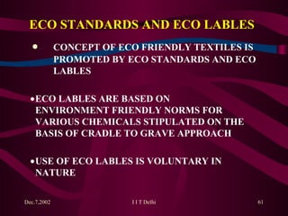 ECO STANDARDS AND ECO LABLES     CONCEPT OF ECO FRIENDLY TEXTILES IS  PROMOTED BY ECO STANDARDS AND ECO  LABLES    ECO LABLES ARE BASED ON  ENVIRONMENT FRIENDLY NORMS FOR  VARIOUS CHEMICALS STIPULATED ON THE  BASIS OF CRADLE TO GRAVE APPROACH    USE OF ECO LABLES IS VOLUNTARY IN  NATURE    