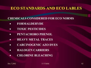 ECO STANDARDS AND ECO LABLES CHEMICALS CONSIDERED FOR ECO NORMS            FORMALDEHYDE            TOXIC PESTICIDES            PENTACHORO PHENOL            HEAVY METAL TRACES            CARCINOGENIC AZO DYES            HALOGEN CARRIERS            CHLORINE BLEACHING 