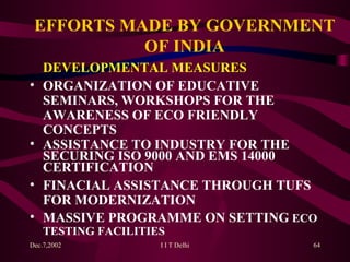 EFFORTS MADE BY GOVERNMENT OF INDIA DEVELOPMENTAL MEASURES ORGANIZATION OF EDUCATIVE SEMINARS, WORKSHOPS FOR THE AWARENESS OF ECO FRIENDLY CONCEPTS ASSISTANCE TO INDUSTRY FOR THE SECURING ISO 9000 AND EMS 14000 CERTIFICATION FINACIAL ASSISTANCE THROUGH TUFS FOR MODERNIZATION MASSIVE PROGRAMME ON SETTING  ECO TESTING FACILITIES       