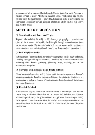 9
creatures, so all are equal. Rabindranath Tagore therefore said, "service to
man is service to god". All should develop social relationship and fellow-
feeling from the beginnings of one's life. Education aims at developing the
individual personality as well as social characters which enables him to live
as a worthy being.
METHOD OF EDUCATION
(1) Teaching through Tours and Trips:
Tagore believed that the subjects like history, geography, economics and
other social sciences can be effectively taught through excursions and tours
to important spots. By this students will get an opportunity to observe
numerous facts and gain first-hand knowledge through direct experience.
(2) Learning by activities:
Rabindranath Tagore said that for the development of child's body and mind,
learning through activity is essential. Therefore he included activities like
climbing tree, drama, jumping, plucking fruits, dancing etc. in his
educational programs.
(3) Narration-cum-discussion and debate method:
Narration-cum-discussion and debating activities were organized Tagore's
education center to develop oratory abilities of the students. Students were
encouraged to solve problems of various areas through rational debate and
thorough discussion.
(4) Heuristic Method
Rabindranath Tagore introduced heuristic method as an important method
of teaching in his educational institution. In this method first, the students,
are asked questions to clarify their doubts on topics and teachers try to satisfy
them by their correct answers. Then the teacher asks the questions to students
to evaluate how far the students are able to comprehend the topic discussed
in the class.
 