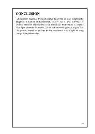 10
CONCLUSION
Rabindranath Tagore, a true philosopher developed an ideal experimental
education institution in Santiniketan. Tagore was a great advocate of
spiritual education and also stressed on harmonious development of the child
with equal emphasis on mental, social and emotional growth. Tagore was
the greatest prophet of modern Indian renaissance who sought to bring
change through education.
 