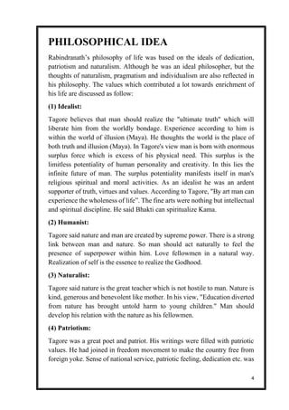 4
PHILOSOPHICAL IDEA
Rabindranath’s philosophy of life was based on the ideals of dedication,
patriotism and naturalism. Although he was an ideal philosopher, but the
thoughts of naturalism, pragmatism and individualism are also reflected in
his philosophy. The values which contributed a lot towards enrichment of
his life are discussed as follow:
(1) Idealist:
Tagore believes that man should realize the "ultimate truth" which will
liberate him from the worldly bondage. Experience according to him is
within the world of illusion (Maya). He thoughts the world is the place of
both truth and illusion (Maya). In Tagore's view man is born with enormous
surplus force which is excess of his physical need. This surplus is the
limitless potentiality of human personality and creativity. In this lies the
infinite future of man. The surplus potentiality manifests itself in man's
religious spiritual and moral activities. As an idealist he was an ardent
supporter of truth, virtues and values. According to Tagore, "By art man can
experience the wholeness of life”. The fine arts were nothing but intellectual
and spiritual discipline. He said Bhakti can spiritualize Kama.
(2) Humanist:
Tagore said nature and man are created by supreme power. There is a strong
link between man and nature. So man should act naturally to feel the
presence of superpower within him. Love fellowmen in a natural way.
Realization of self is the essence to realize the Godhood.
(3) Naturalist:
Tagore said nature is the great teacher which is not hostile to man. Nature is
kind, generous and benevolent like mother. In his view, "Education diverted
from nature has brought untold harm to young children." Man should
develop his relation with the nature as his fellowmen.
(4) Patriotism:
Tagore was a great poet and patriot. His writings were filled with patriotic
values. He had joined in freedom movement to make the country free from
foreign yoke. Sense of national service, patriotic feeling, dedication etc. was
 