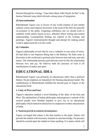 5
fostered through his writings. "Jana Gana Mana Adlii Nayak Jai Hai" is the
famous National song which elicited a strong sense of integration.
(5) Internationalist:
Rabindranath Tagore was in favour of one world creation of unit amidst
cultural, colour and religious diversities is the need of the time for peaceful
co-existence in the globe. Forgetting selfishness one we should work to
establish world culture based on love, affection fellow feeling and mutual
understanding. Cosmopolitan feelings are explicit in his writings and
paintings. Tagore's internationalist thought and attempt for making united
world is appreciated all over the world.
(6) Vedantist:
Tagore's philosophy reveals that he was a vedantist in true sense of terms.
He had faith in one Supreme Being that is the Brahma. He finds unity in
diversities in the world and a spiritual unity between man and man, man and
nature. The relationship between god and man must be like the relationship
between love and joy. He believes both the presence of God in all
manifestation of matter and spirit.
EDUCATIONAL IDEA
Rabindranath Tagore was primarily an educationist rather than a political
thinker. He put emphasis on 'naturalism' for framing educational model. The
establishment of Shantiniketan fulfilled the desired goal of Tagore in the
educational front.
1. Unity of West and East:
Tagore's education marked a novel blending of the ideas of the East and
West. The spiritualism of Indian philosophy and progressive outlook of the
western people were blended together to give rise to an educational
philosophy which marked its distinction in comparison to other educationists
of India.
2. Natural growth in natural circumstance:
Tagore envisaged that nature is the best teacher to the pupil. Nature will
provide the student with necessary situation to earn knowledge. No pressure
should be exerted upon the student to learn anything. It is nature which will
 