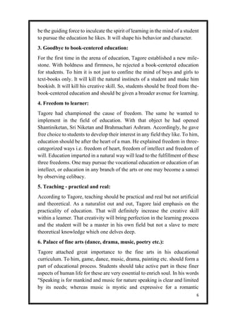 6
be the guiding force to inculcate the spirit of learning in the mind of a student
to pursue the education he likes. It will shape his behavior and character.
3. Goodbye to book-centered education:
For the first time in the arena of education, Tagore established a new mile-
stone. With boldness and firmness, he rejected a book-centered education
for students. To him it is not just to confine the mind of boys and girls to
text-books only. It will kill the natural instincts of a student and make him
bookish. It will kill his creative skill. So, students should be freed from the-
book-centered education and should be given a broader avenue for learning.
4. Freedom to learner:
Tagore had championed the cause of freedom. The same he wanted to
implement in the field of education. With that object he had opened
Shantiniketan, Sri Niketan and Brahmachari Ashram. Accordingly, he gave
free choice to students to develop their interest in any field they like. To him,
education should be after the heart of a man. He explained freedom in three-
categorized ways i.e. freedom of heart, freedom of intellect and freedom of
will. Education imparted in a natural way will lead to the fulfillment of these
three freedoms. One may pursue the vocational education or education of an
intellect, or education in any branch of the arts or one may become a sansei
by observing celibacy.
5. Teaching - practical and real:
According to Tagore, teaching should be practical and real but not artificial
and theoretical. As a naturalist out and out, Tagore laid emphasis on the
practicality of education. That will definitely increase the creative skill
within a learner. That creativity will bring perfection in the learning process
and the student will be a master in his own field but not a slave to mere
theoretical knowledge which one delves deep.
6. Palace of fine arts (dance, drama, music, poetry etc.):
Tagore attached great importance to the fine arts in his educational
curriculum. To him, game, dance, music, drama, painting etc. should form a
part of educational process. Students should take active part in these finer
aspects of human life for these are very essential to enrich soul. In his words
"Speaking is for mankind and music for nature speaking is clear and limited
by its needs; whereas music is mystic and expressive for a romantic
 