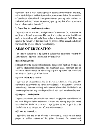 7
eagerness. That is why; speaking creates nearness between man and man,
while music helps us to identify ourselves with nature. When the harmonies
of sounds are released with our expression then speaking loses much of its
limited significance, but on the contrary getting together of the two muses
had an all-pervading character".
7. Education for rural reconstruction:
Tagore was aware about the rural poverty of our country. So, he wanted to
eradicate it through education. The practical training imparted in different
crafts to the students will make them skilled artisans in their field. They can
remove the poverty of the rural bulk by applying their education helping
thereby in the process of rural reconstruction.
AIMS OF EDUCATION
The aims of education as reflected in educational institution founded by
Rabindranath Tagore in Santiniketan are as follows:
(1) Self Realization:
Spiritualism is the essence of humanism; this concept has been reflected in
Tagore's educational philosophy. Self-realization is an important aim of
education. Manifestation of personality depends upon the self-realization
and spiritual knowledge of individual.
(2) Intellectual Development:
Tagore also greatly emphasized the intellectual development of the child. By
intellectual development he means development of imagination, creative
free thinking, constant curiosity and alertness of the mind. Child should be
free to adopt his own way learning which will lead to all round development.
(3) Physical Development:
Tagore's educational philosophy also aims at the physical development of
the child. He gave much importance to sound and healthy physique. There
were different kinds of exercises. Yoga, games & sports prescribed in
Santiniketan as an integral part of the education system.
(4) Love for humanity:
Tagore held that the entire universe is one family. Education can teach
people to realize oneness of the globe. Education for international
 