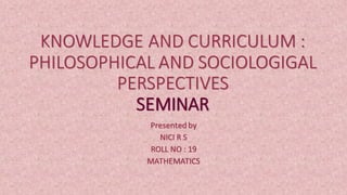 KNOWLEDGE AND CURRICULUM :
PHILOSOPHICAL AND SOCIOLOGIGAL
PERSPECTIVES
SEMINAR
Presented by
NICI R S
ROLL NO : 19
MATHEMATICS
 