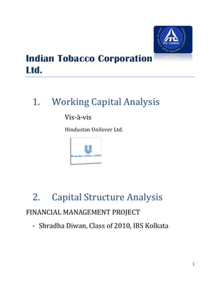 Indian Tobacco Corporation
Ltd.


 1.    Working Capital Analysis
           Vis-à-vis
           Hindustan Unilever Ltd.




 2.    Capital Structure Analysis
FINANCIAL MANAGEMENT PROJECT
 - Shradha Diwan, Class of 2010, IBS Kolkata




                                               1
 