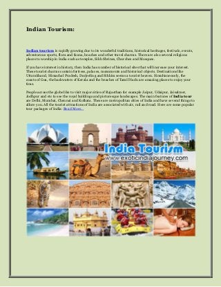 Indian Tourism:


Indian tourism is rapidly growing due to its wonderful traditions, historical heritages, festivals, events,
adventurous sports, flora and fauna, beaches and other travel charms. There are also several religious
places to worship in India such as temples, Sikh Shrines, Churches and Mosques.

If you have interest in history, then India has number of historical sites that will increase your interest.
These tourist charms contain fortress, palaces, monuments and historical objects. Destinations like
Uttarakhand, Himachal Pradesh, Darjeeling and Sikkim seems a tourist heaven. Simultaneously, the
coasts of Goa, the backwaters of Kerala and the beaches of Tamil Nadu are amazing places to enjoy your
time.

People across the globe like to visit major cities of Rajasthan for example Jaipur, Udaipur, Jaisalmer,
Jodhpur and etc to see the royal buildings and picturesque landscapes. The main features of India tour
are Delhi, Mumbai, Chennai and Kolkata. These are metropolitan cities of India and have several things to
allure you. All the tourist attractions of India are associated with air, rail and road. Here are some popular
tour packages of India: Read More…
 