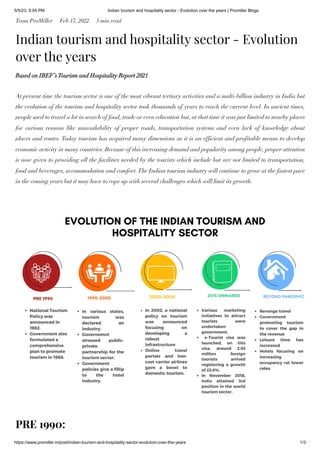 5/5/23, 5:04 PM Indian tourism and hospitality sector - Evolution over the years | Promiller Blogs
https://www.promiller.in/post/indian-tourism-and-hospitality-sector-evolution-over-the-years 1/3
Team ProMiller Feb 17, 2022 5 min read
Indian tourism and hospitality sector - Evolution
over the years
Based on IBEF’sTourism and Hospitality Report 2021
At present time the tourism sector is one of the most vibrant tertiary activities and a multi-billion industry in India but
the evolution of the tourism and hospitality sector took thousands of years to reach the current level. In ancient times,
people used to travel a lot in search of food, trade or even education but, at that time it was just limited to nearby places
for various reasons like unavailability of proper roads, transportation systems and even lack of knowledge about
places and routes. Today tourism has acquired many dimensions as it is an efficient and profitable means to develop
economic activity in many countries. Because of this increasing demand and popularity among people, proper attention
is now given to providing all the facilities needed by the tourists which include but are not limited to transportation,
food and beverages, accommodation and comfort.The Indian tourism industry will continue to grow at the fastest pace
in the coming years but it may have to cope up with several challenges which will limit its growth.
PRE 1990:
 