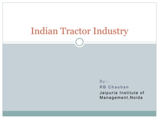By:-
RB Chauhan
Jaipuria Institute of
Management,Noida
Indian Tractor Industry
 