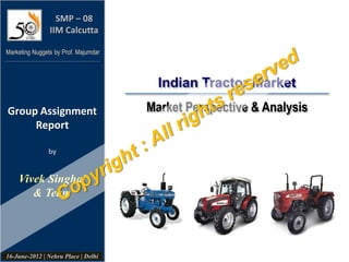 Indian Tractor Market
Market Perspective & Analysis
SMP – 08
IIM Calcutta
Group Assignment
Report
by
Marketing Nuggets by Prof. Majumdar
Vivek Singhal
& Team
16-June-2012 | Nehru Place | Delhi
 