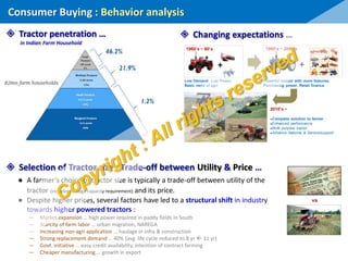 Consumer Buying : Behavior analysis
 Tractor penetration …
in Indian Farm Household
 Changing expectations …
 Selection of Tractor size : Trade-off between Utility & Price …
● A farmer’s choice of tractor size is typically a trade-off between utility of the
tractor (includes haulage capacity requirement) and its price.
● Despite higher prices, several factors have led to a structural shift in industry
towards higher powered tractors :
― Market expansion … high power required in paddy fields in South
― Scarcity of farm labor … urban migration, NAREGA
― Increasing non-agri application … haulage in infra & construction
― Strong replacement demand … 40% (avg. life cycle reduced to 8 yr  11 yr)
― Govt. initiative … easy credit availability, intention of contract farming
― Cheaper manufacturing … growth in export
++
Low Demand, Low Power,
Basic need of agri
1960’s ~ 80’s 1990’s ~ 2000’s
Powerful tractor with more features,
Purchasing power, Retail finance
●Complete solution to farmer
●Enhanced performance
●Multi purpose tractor
●Advance features & Service/support
2010’s ~
vs
 