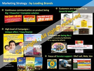  Continuous communication on product being
Big  Powerful  Complete solution
Marketing Strategy : by Leading Brands
 Customers are targeted to be
Smart & Intelligent
 High level of Campaigns :
Unique offers  Easy finance
 Free offers
 Corporate Ads
 Emphasis on being No.1
(either in country by Mahindra
or in regions by others)
 Focus of Service support : 24x7 call, Web, Van
 Easy Finance
 Campaigns by Mobile Van
 