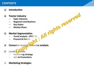 Introduction
 Tractor Industry
― Sales Volumes
― Regional contributions
― Key States
― Market Share
 Market Segmentation
― Trend analysis : 2000~11
― Present & Future
 Consumer buying : Behavior analysis
 Leading Brands
― Positioning strategy
― Ad’s & Promotions
 Marketing Strategies
CONTENTS
 