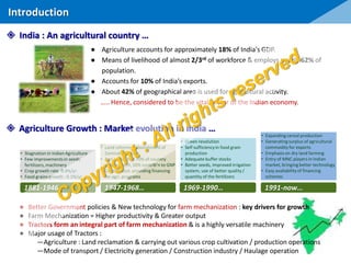 ● Agriculture accounts for approximately 18% of India's GDP.
● Means of livelihood of almost 2/3rd of workforce & employs nearly 62% of
population.
● Accounts for 10% of India’s exports.
● About 42% of geographical area is used for agricultural activity.
….. Hence, considered to be the vital sector of the Indian economy.
Introduction
 Agriculture Growth : Market evolution in India …
• Stagnation in Indian Agriculture
• Few improvementsin seeds,
fertilizers, machinery
• Crop growth rate 0.4%/yr
• Food grains growth : 0.1%/yr
• Land reforms – abolishment of
Zamindar System
• Agri sector had 70% of country
employment, 50% contrib’n to GNP
• Central Govt. providing financing
for agri. programs
• Green revolution
• Self sufficiencyin food grain
production
• Adequate buffer stocks
• Better seeds, improved irrigation
system, use of better quality /
quantity of the fertilizers
• Expanding cereal production
• Generatingsurplus of agricultural
commodity for exports
• Emphasis on dry land farming
• Entry of MNC players in Indian
market, bringing better technology
• Easy availabilityof financing
schemes
1881-1946… 1947-1968… 1969-1990… 1991-now…
● Better Government policies & New technology for farm mechanization : key drivers for growth
● Farm Mechanization = Higher productivity & Greater output
● Tractors form an integral part of farm mechanization & is a highly versatile machinery
● Major usage of Tractors :
―Agriculture : Land reclamation & carrying out various crop cultivation / production operations
―Mode of transport / Electricity generation / Construction industry / Haulage operation
 India : An agricultural country …
 