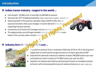 ● Fast Growth : 50,000 units in early 80’s to 600,000 at present
● Accounts for 1/3rd of global production. Other major tractor markets – China & USA
● Volume growth in the past four decades shows CAGR of 10%, despite
seasonal variations that cause changes in tractor demand and subsequently
impacting industry volumes.
● Increased use of tractors for haulage and non-agricultural applications.
● The opportunities are still huge considering the low farm mechanization
levels in the country, when compared to other.
● Expected to continue from a moderate CAGR rate of 5% to 7% in the long term
largely due to continued thrust government to increase agricultural GDP
● Expected the domestic industry to stabilize at about 500,000 tractors per year
and exports to reach in excess of 75,000 tractors per year by 2012.
● Evolution of industry will continue positioning of tractor as complete solution
to farmer with enhanced performance & advance features (AC cabin, Turbo, etc)
 Indian tractor industry : Largest in the world …
 Industry Growth : Continue in future …
Introduction
 