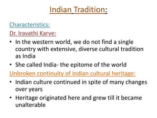 Indian Tradition:
Characteristics:
Dr. Iravathi Karve:
• In the western world, we do not find a single
country with extensive, diverse cultural tradition
as India
• She called India- the epitome of the world
Unbroken continuity of Indian cultural heritage:
• Indian culture continued in spite of many changes
over years
• Heritage originated here and grew till it became
unalterable
 
