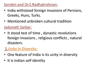 Sorokin and Dr.S.Radhakrishnan:
• India withstood foreign invasions of Persians,
Greeks, Huns, Turks.
• Mentioned unbroken cultural tradition
Jadunath Sarkar:
• It stood test of time , dynastic revolutions
foreign invasions , religious conflicts , natural
disasters.
1.Unity in Diversity:
• One feature of India is its unity in diversity
• It is Indian self identity
 