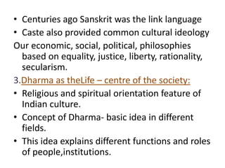 • Centuries ago Sanskrit was the link language
• Caste also provided common cultural ideology
Our economic, social, political, philosophies
based on equality, justice, liberty, rationality,
secularism.
3.Dharma as theLife – centre of the society:
• Religious and spiritual orientation feature of
Indian culture.
• Concept of Dharma- basic idea in different
fields.
• This idea explains different functions and roles
of people,institutions.
 