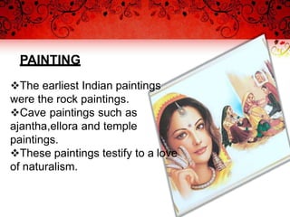 PAINTING
The earliest Indian paintings
were the rock paintings.
Cave paintings such as
ajantha,ellora and temple
paintings.
These paintings testify to a love
of naturalism.
 
