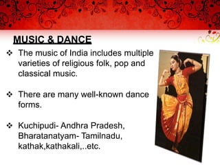 MUSIC & DANCE
 The music of India includes multiple
varieties of religious folk, pop and
classical music.
 There are many well-known dance
forms.
 Kuchipudi- Andhra Pradesh,
Bharatanatyam- Tamilnadu,
kathak,kathakali,..etc.
 
