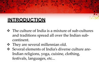 INTRODUCTION
 The culture of India is a mixture of sub-cultures
and traditions spread all over the Indian sub-
continent.
 They are several millennian old.
 Several elements of India’s diverse culture are-
Indian religions, yoga, cuisine, clothing,
festivals, languages, etc...
 