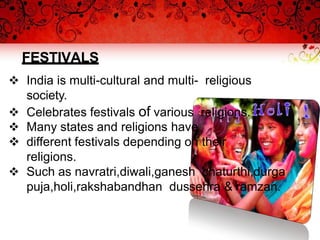 FESTIVALS
 India is multi-cultural and multi- religious
society.
 Celebrates festivals of various religions.
 Many states and religions have
 different festivals depending on their
religions.
 Such as navratri,diwali,ganesh chaturthi,durga
puja,holi,rakshabandhan dussehra & ramzan.
 