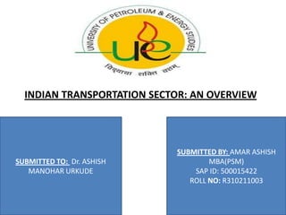INDIAN TRANSPORTATION SECTOR: AN OVERVIEW




                            SUBMITTED BY: AMAR ASHISH
SUBMITTED TO: Dr. ASHISH            MBA(PSM)
   MANOHAR URKUDE               SAP ID: 500015422
                               ROLL NO: R310211003
 